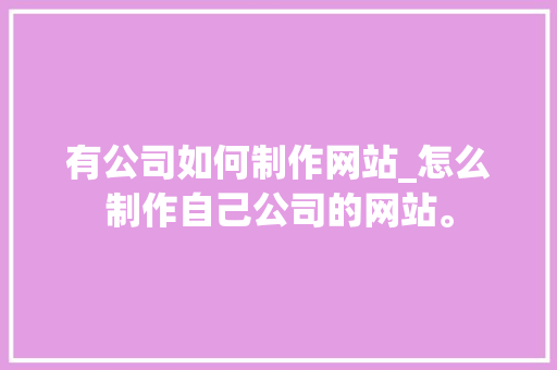 有公司如何制作网站_怎么制作自己公司的网站。 有公司如何制作网站_怎么制作自己公司的网站。 网站建设公司