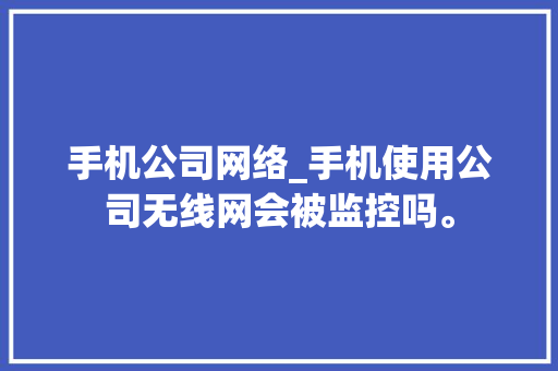 手机公司网络_手机使用公司无线网会被监控吗。 手机公司网络_手机使用公司无线网会被监控吗。 网站建设公司