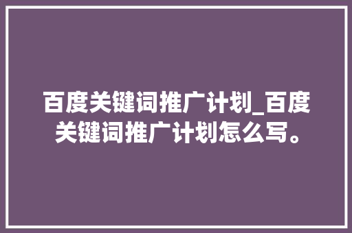 百度关键词推广计划_百度关键词推广计划怎么写。 百度关键词推广计划_百度关键词推广计划怎么写。 SEO关键词