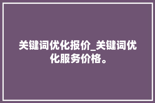 关键词优化报价_关键词优化服务价格。 SEO关键词 关键词优化报价_关键词优化服务价格。 关键词优化报价_关键词优化服务价格。 SEO关键词