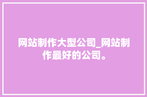 网站制作大型公司_网站制作最好的公司。 网站制作大型公司_网站制作最好的公司。 网站建设公司
