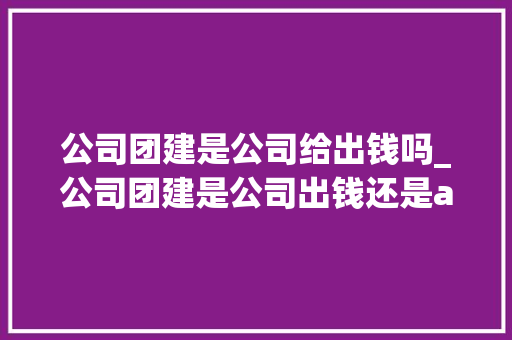 公司团建是公司给出钱吗_公司团建是公司出钱还是aa。 公司团建是公司给出钱吗_公司团建是公司出钱还是aa。 网站建设公司