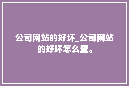 公司网站的好坏_公司网站的好坏怎么查。 公司网站的好坏_公司网站的好坏怎么查。 网站建设公司