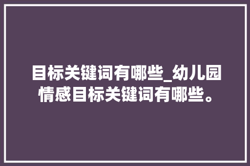 目标关键词有哪些_幼儿园情感目标关键词有哪些。 目标关键词有哪些_幼儿园情感目标关键词有哪些。 SEO关键词