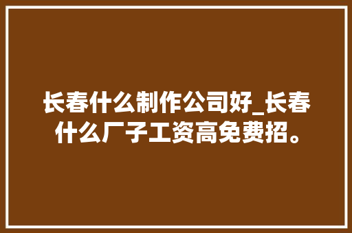 长春什么制作公司好_长春什么厂子工资高免费招。 长春什么制作公司好_长春什么厂子工资高免费招。 网站建设公司