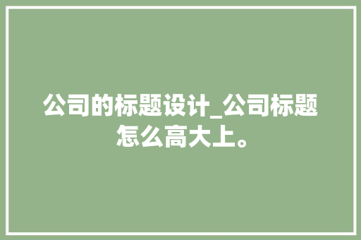 公司的标题设计_公司标题怎么高大上。 公司的标题设计_公司标题怎么高大上。 网站建设公司
