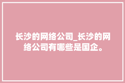 长沙的网络公司_长沙的网络公司有哪些是国企。 长沙的网络公司_长沙的网络公司有哪些是国企。 网站建设公司