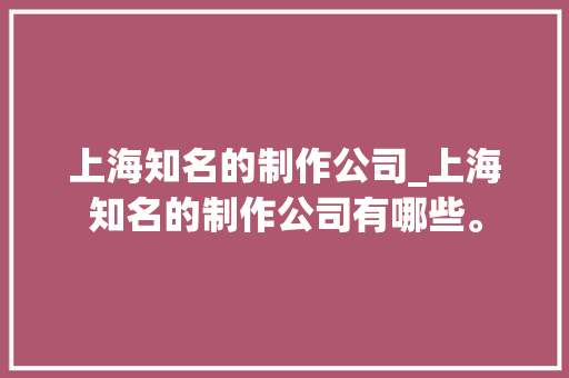 上海知名的制作公司_上海知名的制作公司有哪些。 上海知名的制作公司_上海知名的制作公司有哪些。 网站建设公司