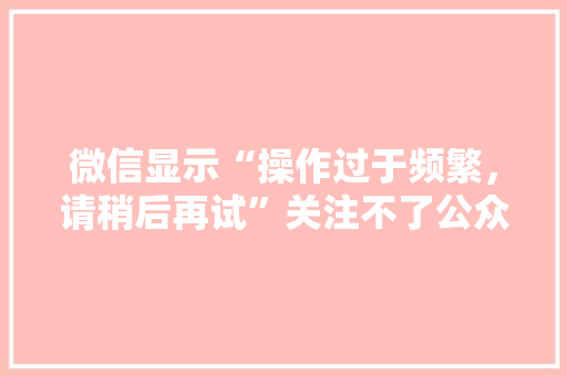 微信显示“操作过于频繁，请稍后再试”关注不了公众号是怎么回事,微信为什么 关注不上对方。 微信显示“操作过于频繁，请稍后再试”关注不了公众号是怎么回事,微信为什么 关注不上对方。 SEO关键词