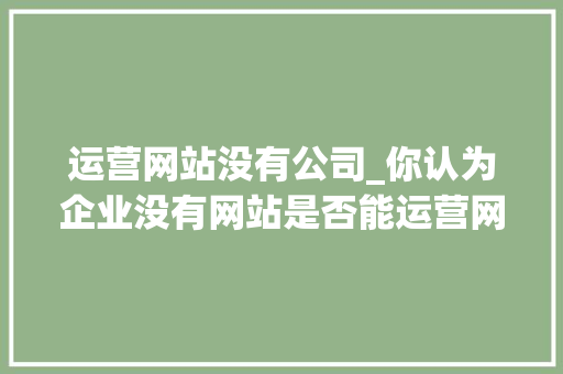 运营网站没有公司_你认为企业没有网站是否能运营网络营销?为什么?。 运营网站没有公司_你认为企业没有网站是否能运营网络营销?为什么?。 网站建设公司