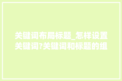 关键词布局标题_怎样设置关键词?关键词和标题的组合方式有几种?。 关键词布局标题_怎样设置关键词?关键词和标题的组合方式有几种?。 SEO关键词