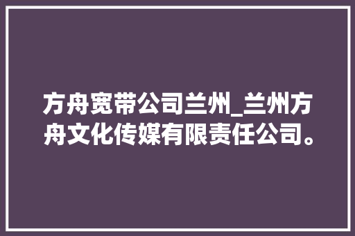 方舟宽带公司兰州_兰州方舟文化传媒有限责任公司。 方舟宽带公司兰州_兰州方舟文化传媒有限责任公司。 网站建设公司