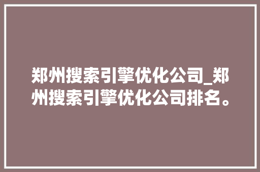 郑州搜索引擎优化公司_郑州搜索引擎优化公司排名。 网站建设公司 郑州搜索引擎优化公司_郑州搜索引擎优化公司排名。 郑州搜索引擎优化公司_郑州搜索引擎优化公司排名。 网站建设公司
