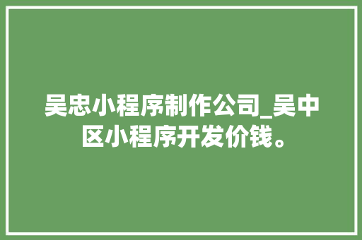 吴忠小程序制作公司_吴中区小程序开发价钱。 吴忠小程序制作公司_吴中区小程序开发价钱。 网站建设公司