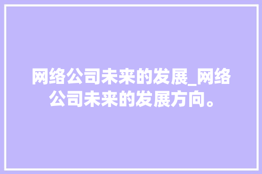 网络公司未来的发展_网络公司未来的发展方向。 网络公司未来的发展_网络公司未来的发展方向。 网站建设公司