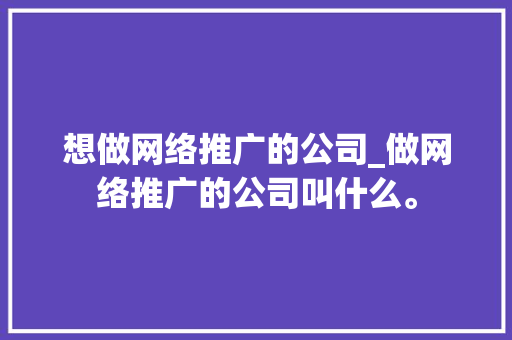 想做网络推广的公司_做网络推广的公司叫什么。 想做网络推广的公司_做网络推广的公司叫什么。 网站建设公司