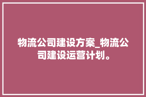 物流公司建设方案_物流公司建设运营计划。 物流公司建设方案_物流公司建设运营计划。 网站建设公司