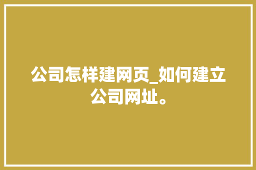 公司怎样建网页_如何建立公司网址。 公司怎样建网页_如何建立公司网址。 网站建设公司