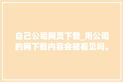 自己公司网页下载_用公司的网下载内容会被看见吗。 自己公司网页下载_用公司的网下载内容会被看见吗。 网站建设公司