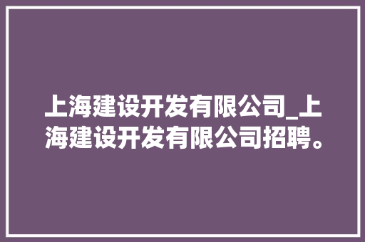 上海建设开发有限公司_上海建设开发有限公司招聘。 上海建设开发有限公司_上海建设开发有限公司招聘。 网站建设公司