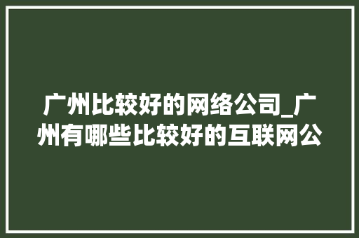 广州比较好的网络公司_广州有哪些比较好的互联网公司。 广州比较好的网络公司_广州有哪些比较好的互联网公司。 网站建设公司