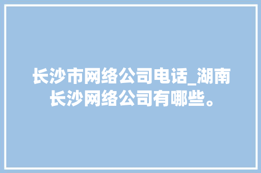 长沙市网络公司电话_湖南长沙网络公司有哪些。 长沙市网络公司电话_湖南长沙网络公司有哪些。 网站建设公司