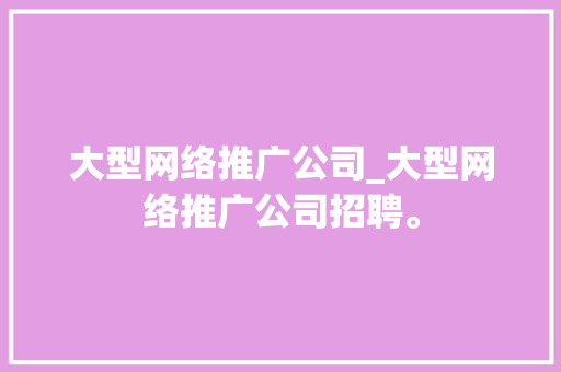 大型网络推广公司_大型网络推广公司招聘。 大型网络推广公司_大型网络推广公司招聘。 网站建设公司