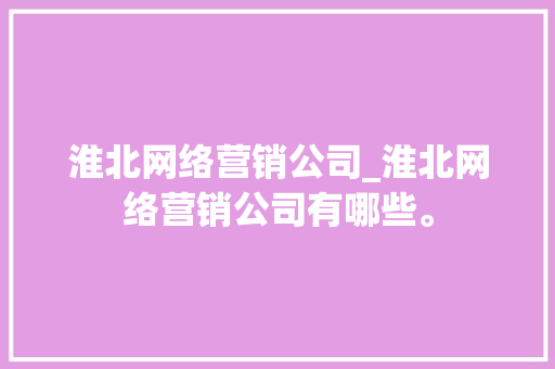 淮北网络营销公司_淮北网络营销公司有哪些。 淮北网络营销公司_淮北网络营销公司有哪些。 网站建设公司