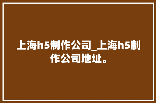上海h5制作公司_上海h5制作公司地址。 上海h5制作公司_上海h5制作公司地址。 网站建设公司