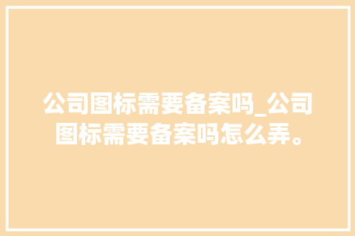 公司图标需要备案吗_公司图标需要备案吗怎么弄。 公司图标需要备案吗_公司图标需要备案吗怎么弄。 网站建设公司