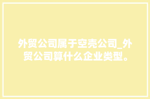 外贸公司属于空壳公司_外贸公司算什么企业类型。 外贸公司属于空壳公司_外贸公司算什么企业类型。 网站建设公司