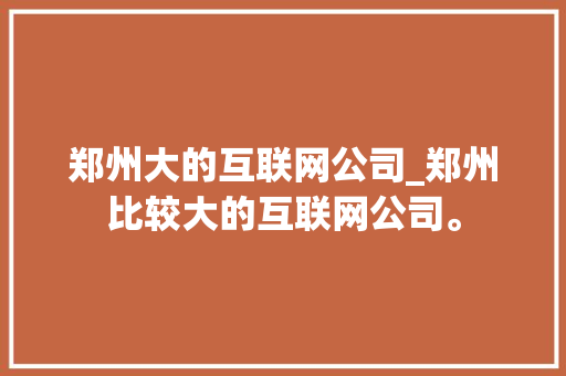 郑州大的互联网公司_郑州比较大的互联网公司。 郑州大的互联网公司_郑州比较大的互联网公司。 网站建设公司