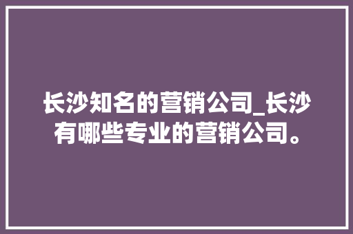 长沙知名的营销公司_长沙有哪些专业的营销公司。 长沙知名的营销公司_长沙有哪些专业的营销公司。 网站建设公司