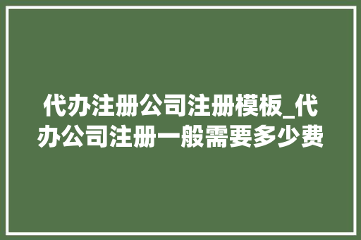 代办注册公司注册模板_代办公司注册一般需要多少费用?。