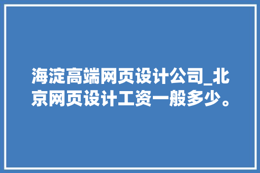 海淀高端网页设计公司_北京网页设计工资一般多少。 海淀高端网页设计公司_北京网页设计工资一般多少。 网站建设公司
