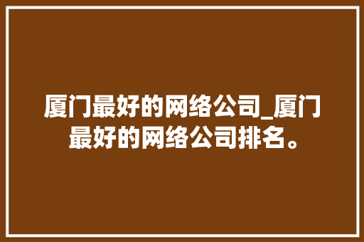 厦门最好的网络公司_厦门最好的网络公司排名。 厦门最好的网络公司_厦门最好的网络公司排名。 网站建设公司