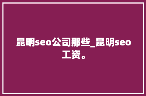 昆明seo公司那些_昆明seo工资。 昆明seo公司那些_昆明seo工资。 网站建设公司