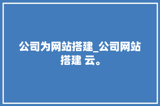 公司为网站搭建_公司网站搭建 云。 公司为网站搭建_公司网站搭建 云。 网站建设公司