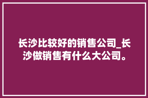 长沙比较好的销售公司_长沙做销售有什么大公司。 长沙比较好的销售公司_长沙做销售有什么大公司。 网站建设公司