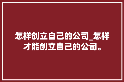 怎样创立自己的公司_怎样才能创立自己的公司。 怎样创立自己的公司_怎样才能创立自己的公司。 网站建设公司