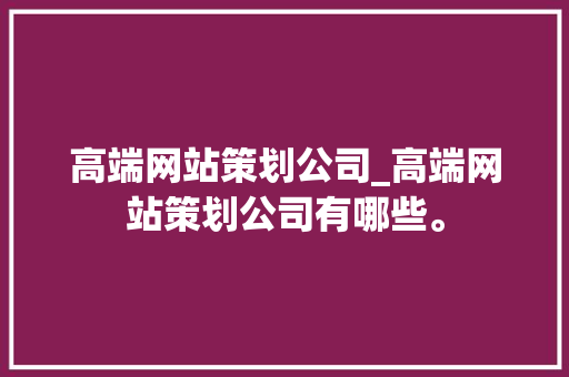高端网站策划公司_高端网站策划公司有哪些。 高端网站策划公司_高端网站策划公司有哪些。 网站建设公司