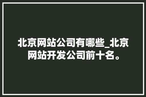 北京网站公司有哪些_北京网站开发公司前十名。 网站建设公司 北京网站公司有哪些_北京网站开发公司前十名。 北京网站公司有哪些_北京网站开发公司前十名。 网站建设公司