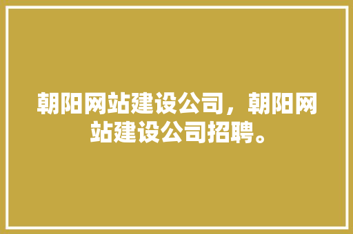 朝阳网站建设公司，朝阳网站建设公司招聘。 朝阳网站建设公司，朝阳网站建设公司招聘。 网站建设公司