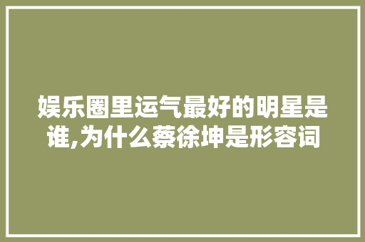 娱乐圈里运气最好的明星是谁,为什么蔡徐坤是形容词呢。 娱乐圈里运气最好的明星是谁,为什么蔡徐坤是形容词呢。 必应SEO