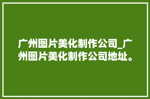 广州图片美化制作公司_广州图片美化制作公司地址。 广州图片美化制作公司_广州图片美化制作公司地址。 网站建设公司