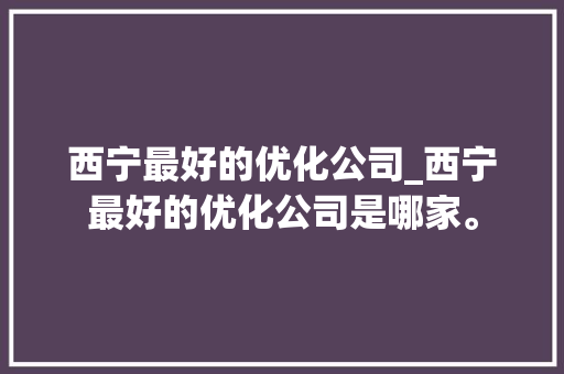 西宁最好的优化公司_西宁最好的优化公司是哪家。 西宁最好的优化公司_西宁最好的优化公司是哪家。 网站建设公司