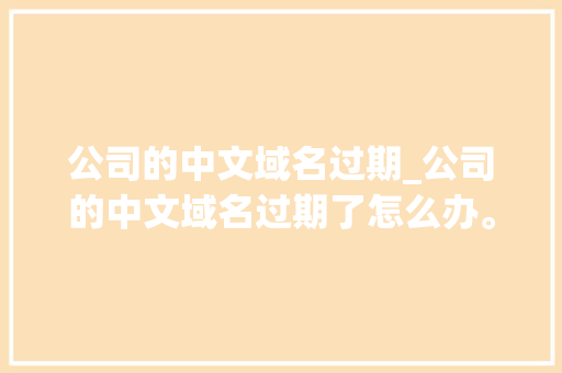 公司的中文域名过期_公司的中文域名过期了怎么办。 公司的中文域名过期_公司的中文域名过期了怎么办。 网站建设公司