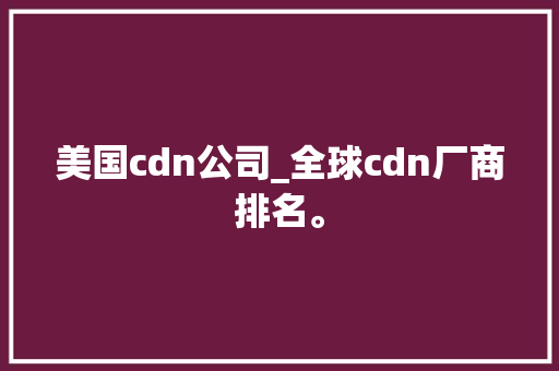 美国cdn公司_全球cdn厂商排名。 美国cdn公司_全球cdn厂商排名。 网站建设公司