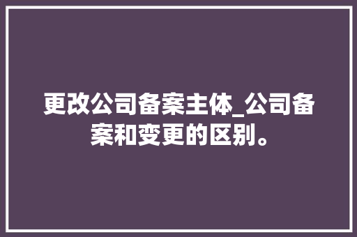 更改公司备案主体_公司备案和变更的区别。 更改公司备案主体_公司备案和变更的区别。 网站建设公司