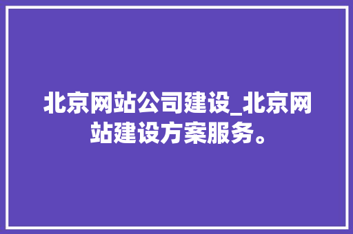 北京网站公司建设_北京网站建设方案服务。 北京网站公司建设_北京网站建设方案服务。 网站建设公司